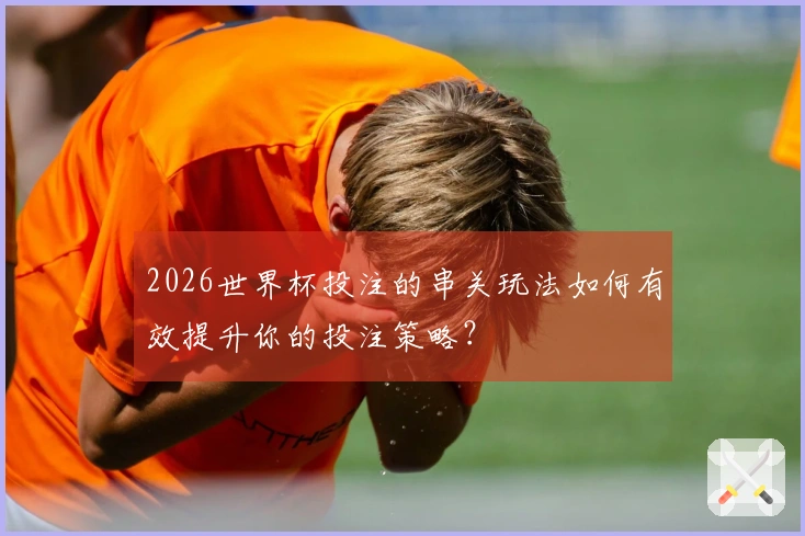 2026世界杯投注的串关玩法如何有效提升你的投注策略？